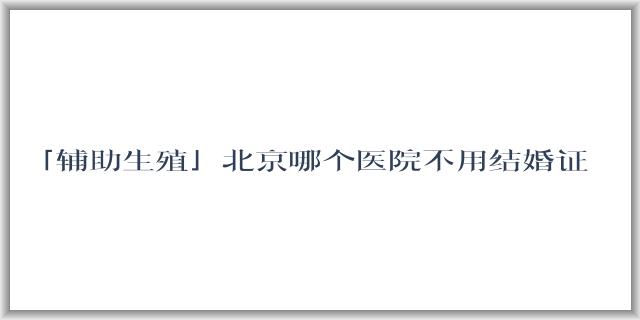 「辅助生殖」北京哪个医院不用结婚证可以做试管?几代比较好?